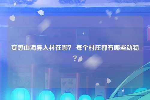 妄想山海异人村在哪？ 每个村庄都有哪些动物？