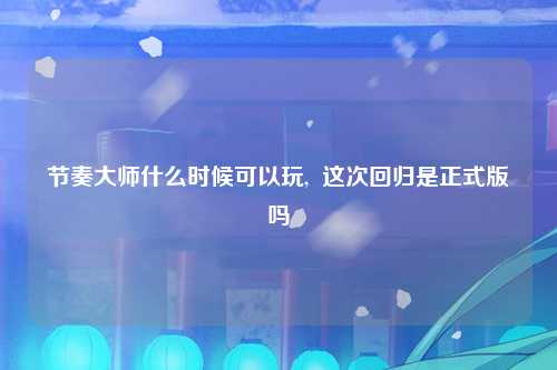节奏大师什么时候可以玩,  这次回归是正式版吗