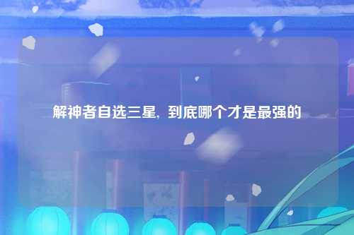解神者自选三星,  到底哪个才是最强的