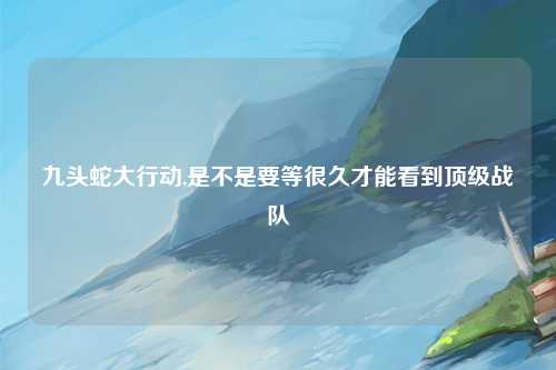 九头蛇大行动,是不是要等很久才能看到顶级战队
