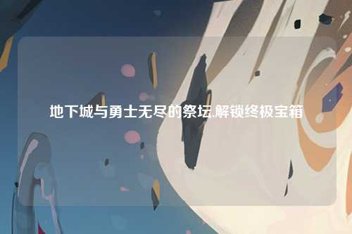 地下城与勇士无尽的祭坛,解锁终极宝箱