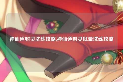 神仙道封灵洗练攻略,神仙道封灵批量洗练攻略