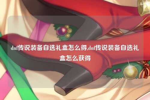 dnf传说装备自选礼盒怎么得,dnf传说装备自选礼盒怎么获得