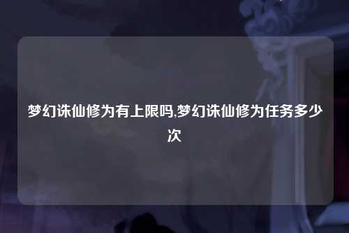 梦幻诛仙修为有上限吗,梦幻诛仙修为任务多少次