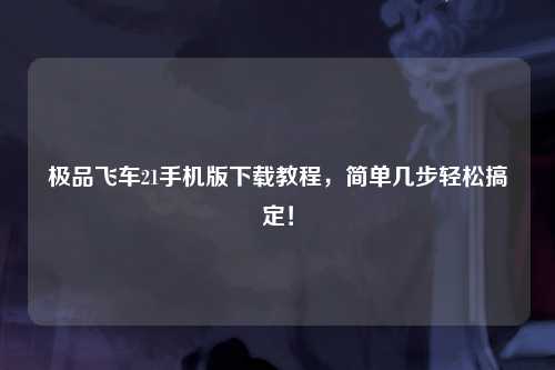 极品飞车21手机版下载教程，简单几步轻松搞定！