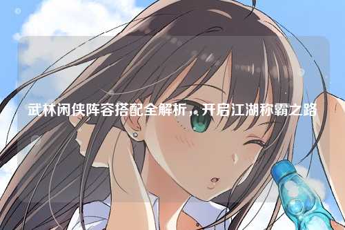 武林闲侠阵容搭配全解析，开启江湖称霸之路