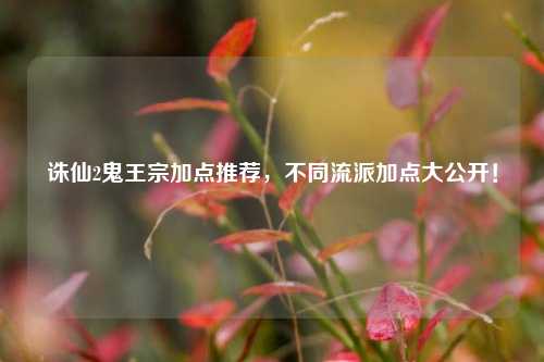 诛仙2鬼王宗加点推荐，不同流派加点大公开！