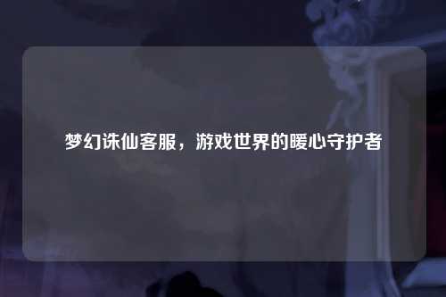 梦幻诛仙客服，游戏世界的暖心守护者