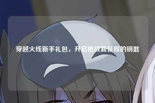 穿越火线新手礼包，开启枪战新征程的钥匙