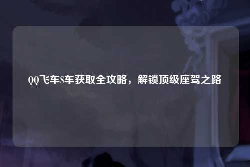 QQ飞车S车获取全攻略，解锁顶级座驾之路