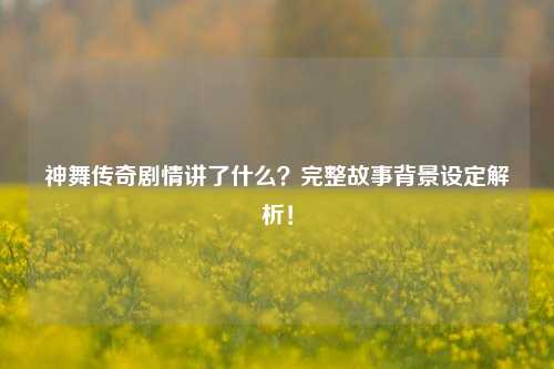 神舞传奇剧情讲了什么？完整故事背景设定解析！