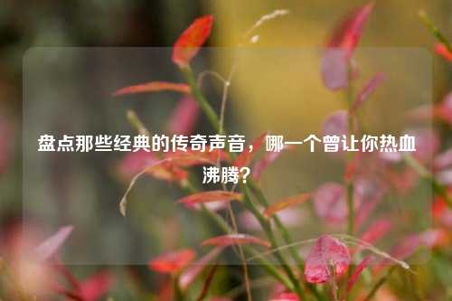 盘点那些经典的传奇声音，哪一个曾让你热血沸腾？