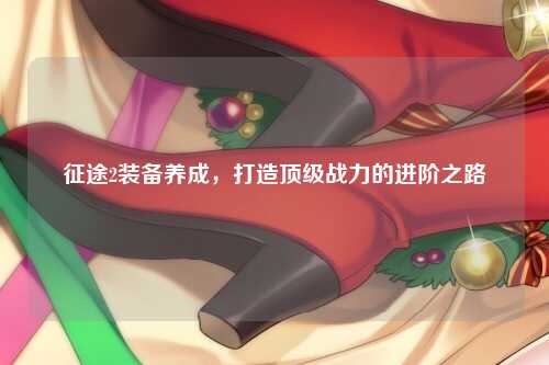 征途2装备养成，打造顶级战力的进阶之路