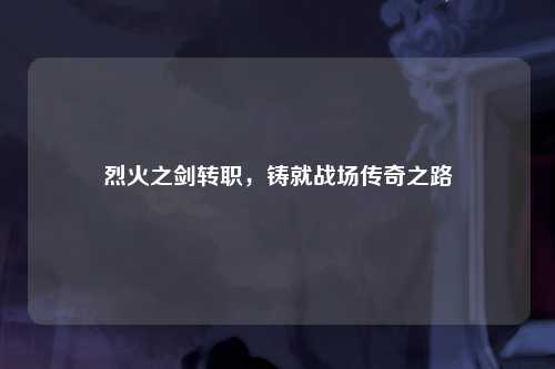 烈火之剑转职，铸就战场传奇之路