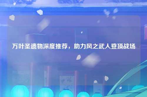 万叶圣遗物深度推荐，助力风之武人登顶战场
