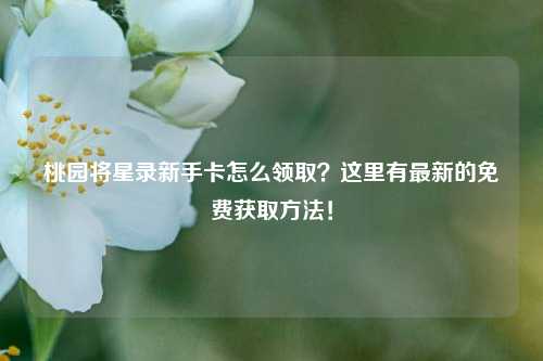 桃园将星录新手卡怎么领取？这里有最新的免费获取方法！