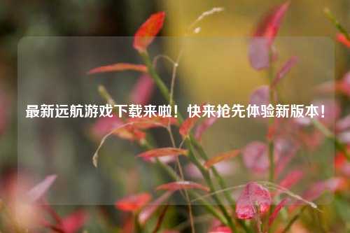 最新远航游戏下载来啦！快来抢先体验新版本！